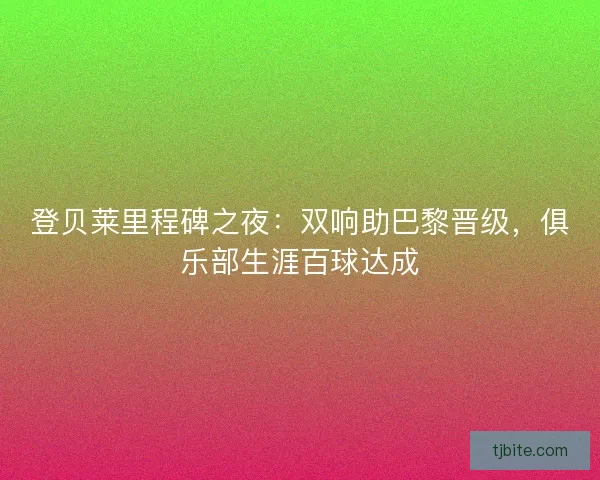登贝莱里程碑之夜：双响助巴黎晋级，俱乐部生涯百球达成