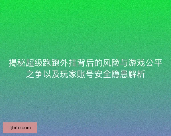 揭秘超级跑跑外挂背后的风险与游戏公平之争以及玩家账号安全隐患解析