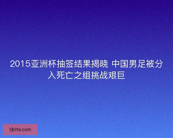 2015亚洲杯抽签结果揭晓 中国男足被分入死亡之组挑战艰巨