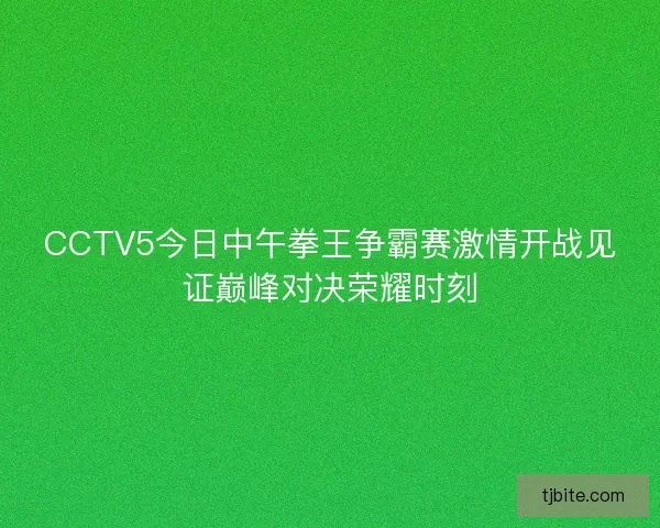 CCTV5今日中午拳王争霸赛激情开战见证巅峰对决荣耀时刻