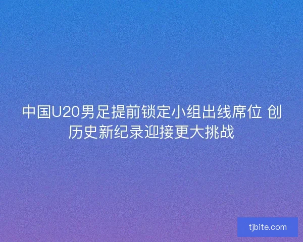 中国U20男足提前锁定小组出线席位 创历史新纪录迎接更大挑战