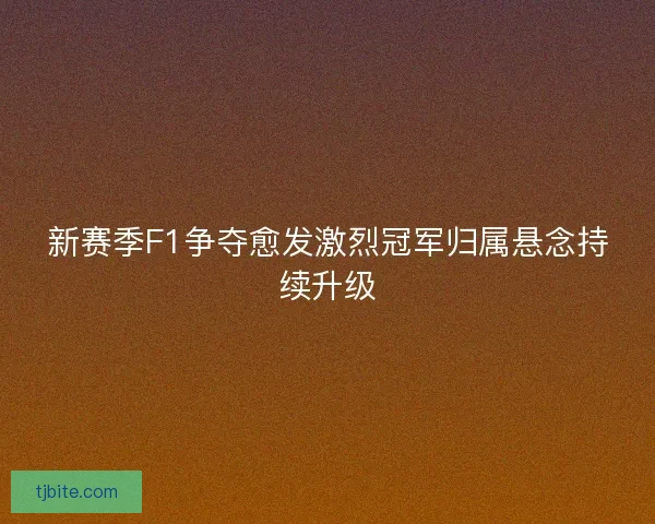 新赛季F1争夺愈发激烈冠军归属悬念持续升级