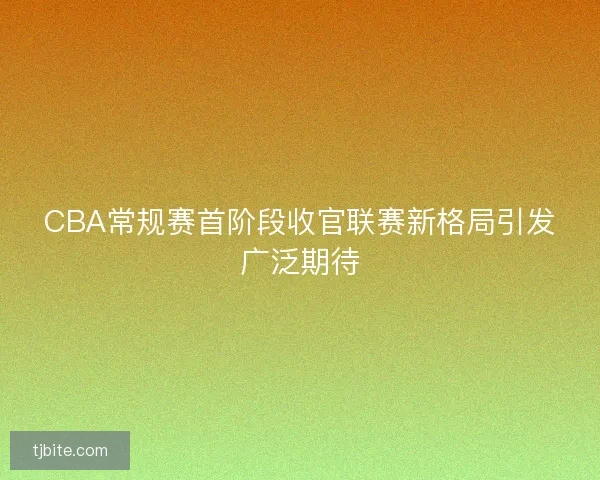 CBA常规赛首阶段收官联赛新格局引发广泛期待