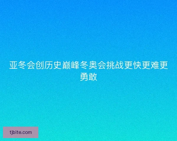 亚冬会创历史巅峰冬奥会挑战更快更难更勇敢
