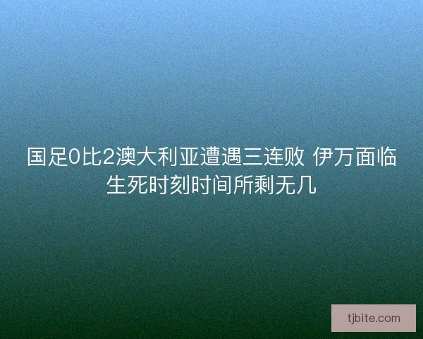 国足0比2澳大利亚遭遇三连败 伊万面临生死时刻时间所剩无几