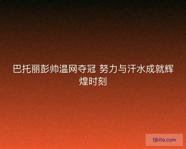 巴托丽彭帅温网夺冠 努力与汗水成就辉煌时刻