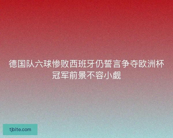 德国队六球惨败西班牙仍誓言争夺欧洲杯冠军前景不容小觑