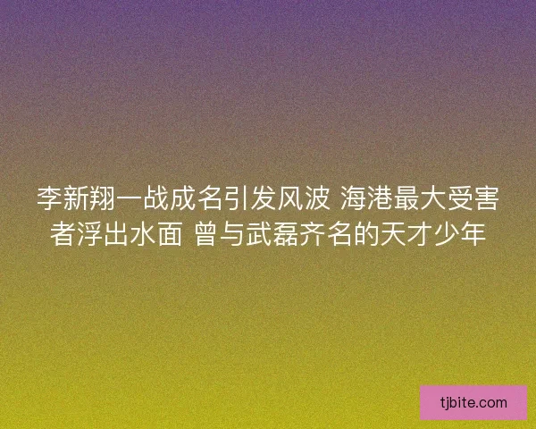 李新翔一战成名引发风波 海港最大受害者浮出水面 曾与武磊齐名的天才少年