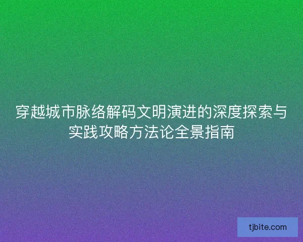 穿越城市脉络解码文明演进的深度探索与实践攻略方法论全景指南