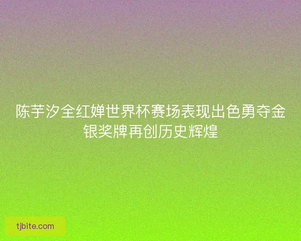 陈芋汐全红婵世界杯赛场表现出色勇夺金银奖牌再创历史辉煌