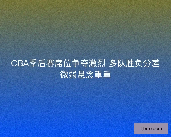 CBA季后赛席位争夺激烈 多队胜负分差微弱悬念重重