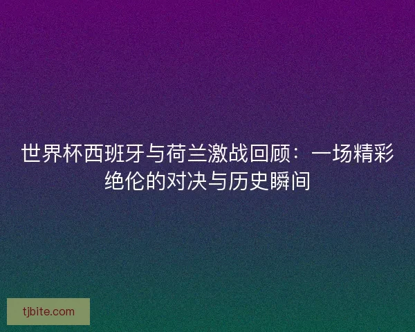 世界杯西班牙与荷兰激战回顾：一场精彩绝伦的对决与历史瞬间