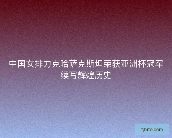 中国女排力克哈萨克斯坦荣获亚洲杯冠军续写辉煌历史