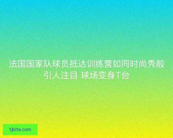 法国国家队球员抵达训练营如同时尚秀般引人注目 球场变身T台 法国国家队球员抵达训练营如同时尚秀般引人注目 球场变身T台