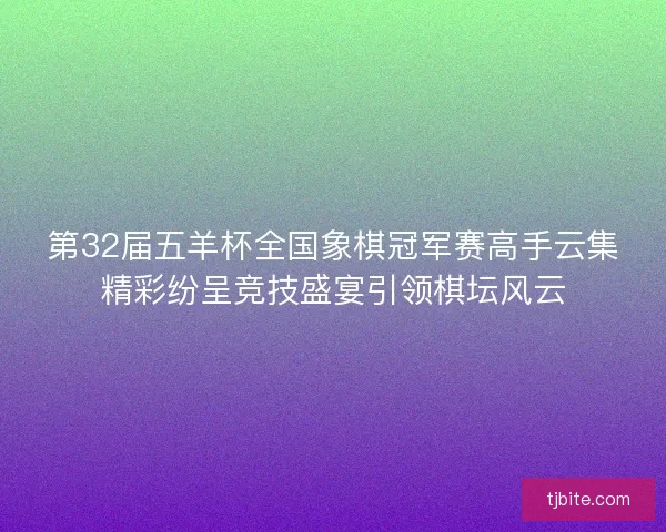 第32届五羊杯全国象棋冠军赛高手云集精彩纷呈竞技盛宴引领棋坛风云