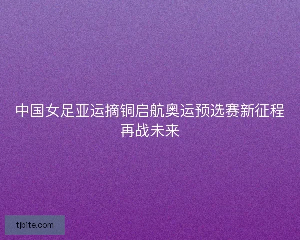 中国女足亚运摘铜启航奥运预选赛新征程再战未来