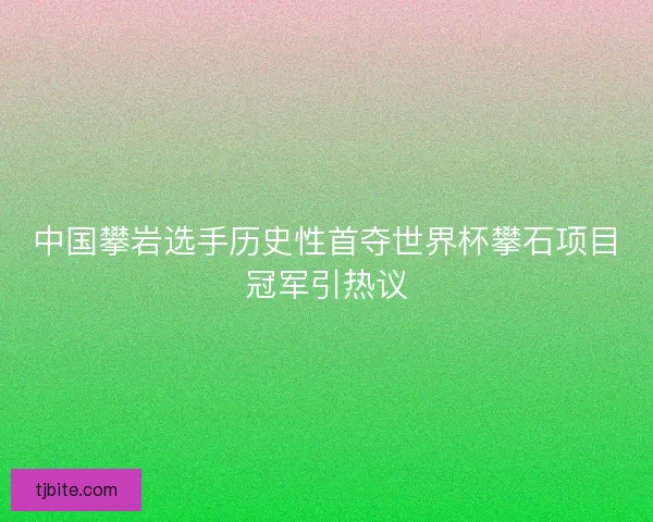 中国攀岩选手历史性首夺世界杯攀石项目冠军引热议 中国攀岩选手历史性首夺世界杯攀石项目冠军引热议