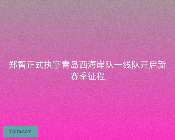郑智正式执掌青岛西海岸队一线队开启新赛季征程