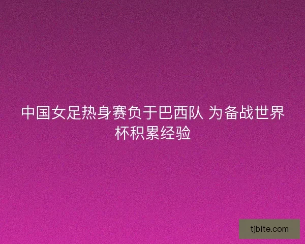 中国女足热身赛负于巴西队 为备战世界杯积累经验