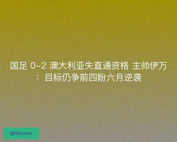 国足 0-2 澳大利亚失直通资格 主帅伊万：目标仍争前四盼六月逆袭